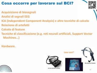 51
Cosa occorre per lavorare sul BCI?
Acquisizione di biosegnali
Analisi di segnali EEG
ICA (Independent Component Analysis) e altre tecniche di calcolo
Reiezione di artefatti
Calcolo di feature
Tecniche di classificazione (e.g. reti neurali artificiali, Support Vector
Machines…)
Hardware.
Low cost?
MindWave Mobile
OCZ NIA CONTROLLO NEURALE
 