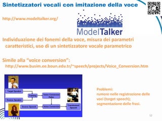 52
Sintetizzatori vocali con imitazione della voce
http://www.modeltalker.org/
Individuazione dei fonemi della voce, misura dei parametri
caratteristici, uso di un sintetizzatore vocale parametrico
Simile alla “voice conversion”:
http://www.busim.ee.boun.edu.tr/~speech/projects/Voice_Conversion.htm
Problemi:
rumore nelle registrazione delle
voci (target speech);
segmentazione delle frasi.
 