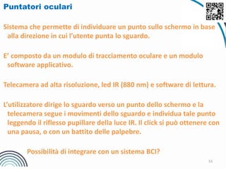 53
Puntatori oculari
Sistema che permette di individuare un punto sullo schermo in base
alla direzione in cui l’utente punta lo sguardo.
E’ composto da un modulo di tracciamento oculare e un modulo
software applicativo.
Telecamera ad alta risoluzione, led IR (880 nm) e software di lettura.
L’utilizzatore dirige lo sguardo verso un punto dello schermo e la
telecamera segue i movimenti dello sguardo e individua tale punto
leggendo il riflesso pupillare della luce IR. Il click si può ottenere con
una pausa, o con un battito delle palpebre.
Possibilità di integrare con un sistema BCI?
 