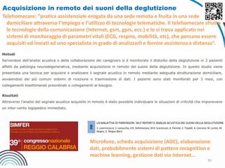 55
Acquisizione in remoto dei suoni della deglutizione
Telehomecare: “pratica assistenziale erogata da una sede remota e fruita in una sede
domiciliare attraverso l’impiego e l’utilizzo di tecnologie telematiche. Il telehomecare sfrutta
le tecnologie della comunicazione (Internet, gsm, gprs, ecc.) e lo si trova applicato nei
sistemi di monitoraggio di parametri vitali (ECG, respiro, mobilità, etc), che possano essere
acquisiti ed inviati ad uno specialista in grado di analizzarli e fornire assistenza a distanza”.
Microfono, scheda acquisizione (ADC), elaborazione
dati, probabilmente sistemi di pattern recognition e
machine learning, gestione dati via Internet…
 