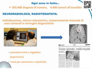 Ogni anno in Italia…
 365.000 diagnosi di tumore, 4.400 tumori all'encefalo
NEURORADIOLOGO, RADIOTERAPISTA:
Individuazione, misura volumetrica, contornamento manuale di
aree tumorali in immagini diagnostiche
 procedura lenta e soggettiva
(esperienza!)
 errori per stanchezza e ripetitività
 