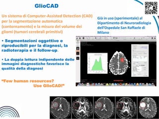 GlioCAD
Un sistema di Computer-Assisted Detection (CAD)
per la segmentazione automatica
(contornamento) e la misura del volume dei
gliomi (tumori cerebrali primitivi)
• Segmentazioni oggettive e
riproducibili per la diagnosi, la
radioterapia e il follow-up.
• La doppia lettura indipendente delle
immagini diagnostiche favorisce la
qualità della diagnosi
“Few human resources?
Use GlioCAD!”
Già in uso (sperimentale) al
Dipartimento di Neuroradiologia
dell’Ospedale San Raffaele di
Milano
9
 