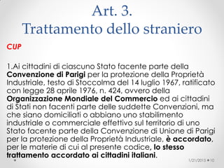 Art. 3.
Trattamento dello straniero
CUP
1.Ai cittadini di ciascuno Stato facente parte della
Convenzione di Parigi per la protezione della Proprietà
Industriale, testo di Stoccolma del 14 luglio 1967, ratificato
con legge 28 aprile 1976, n. 424, ovvero della
Organizzazione Mondiale del Commercio ed ai cittadini
di Stati non facenti parte delle suddette Convenzioni, ma
che siano domiciliati o abbiano uno stabilimento
industriale o commerciale effettivo sul territorio di uno
Stato facente parte della Convenzione di Unione di Parigi
per la protezione della Proprietà Industriale, è accordato,
per le materie di cui al presente codice, lo stesso
trattamento accordato ai cittadini italiani.
1/21/2015 10
 