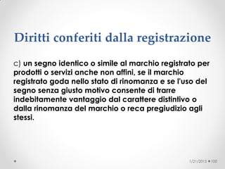 Diritti conferiti dalla registrazione
c) un segno identico o simile al marchio registrato per
prodotti o servizi anche non affini, se il marchio
registrato goda nello stato di rinomanza e se l'uso del
segno senza giusto motivo consente di trarre
indebitamente vantaggio dal carattere distintivo o
dalla rinomanza del marchio o reca pregiudizio agli
stessi.
1/21/2015 100
 