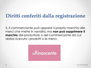 Diritti conferiti dalla registrazione
3. Il commerciante può apporre il proprio marchio alle
merci che mette in vendita, ma non può sopprimere il
marchio del produttore o del commerciante da cui
abbia ricevuto i prodotti o le merci.
1/21/2015 102
 