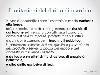 Limitazioni del diritto di marchio
2. Non è consentito usare il marchio in modo contrario
alla legge,
ne', in specie, in modo da ingenerare un rischio di
confusione sul mercato con altri segni conosciuti
come distintivi di imprese, prodotti o servizi altrui,
o da indurre comunque in inganno il pubblico,
in particolare circa la natura, qualità o provenienza
dei prodotti o servizi, a causa del modo e del
contesto in cui viene utilizzato,
o da ledere un altrui diritto di autore, di proprietà
industriale,
o altro diritto esclusivo di terzi.
1/21/2015 105
 