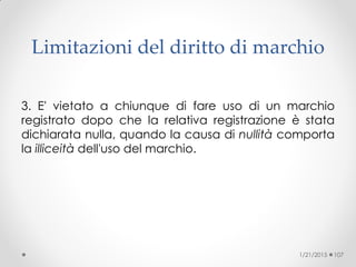 Limitazioni del diritto di marchio
3. E' vietato a chiunque di fare uso di un marchio
registrato dopo che la relativa registrazione è stata
dichiarata nulla, quando la causa di nullità comporta
la illiceità dell'uso del marchio.
1/21/2015 107
 