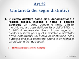 Art.22
Unitarietà dei segni distintivi
1. E' vietato adottare come ditta, denominazione o
ragione sociale, insegna e nome a dominio
aziendale un segno uguale o simile all'altrui
marchio se, a causa dell'identità o dell'affinità tra
l'attività di impresa dei titolari di quei segni ed i
prodotti o servizi per i quali il marchio è adottato,
possa determinarsi un rischio di confusione per il
pubblico che può consistere anche in un rischio di
associazione fra i due segni.
 EQUIPARAZIONE DEI SEGNI A MARCHIO
1/21/2015 108
 