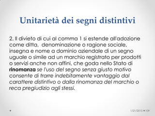 Unitarietà dei segni distintivi
2. Il divieto di cui al comma 1 si estende all'adozione
come ditta, denominazione o ragione sociale,
insegna e nome a dominio aziendale di un segno
uguale o simile ad un marchio registrato per prodotti
o servizi anche non affini, che goda nello Stato di
rinomanza se l'uso del segno senza giusto motivo
consente di trarre indebitamente vantaggio dal
carattere distintivo o dalla rinomanza del marchio o
reca pregiudizio agli stessi.
1/21/2015 109
 