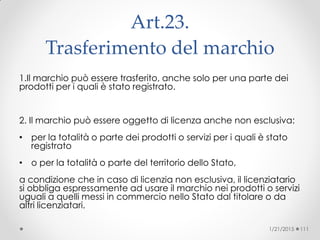 Art.23.
Trasferimento del marchio‫‏‬
1.Il marchio può essere trasferito, anche solo per una parte dei
prodotti per i quali è stato registrato.
2. Il marchio può essere oggetto di licenza anche non esclusiva:
• per la totalità o parte dei prodotti o servizi per i quali è stato
registrato
• o per la totalità o parte del territorio dello Stato,
a condizione che in caso di licenzia non esclusiva, il licenziatario
si obbliga espressamente ad usare il marchio nei prodotti o servizi
uguali a quelli messi in commercio nello Stato dal titolare o da
altri licenziatari.
1/21/2015 111
 