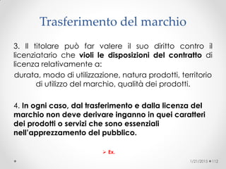 Trasferimento del marchio
3. Il titolare può far valere il suo diritto contro il
licenziatario che violi le disposizioni del contratto di
licenza relativamente a:
durata, modo di utilizzazione, natura prodotti, territorio
di utilizzo del marchio, qualità dei prodotti.
4. In ogni caso, dal trasferimento e dalla licenza del
marchio non deve derivare inganno in quei caratteri
dei prodotti o servizi che sono essenziali
nell’apprezzamento del pubblico.
 Ex.
1/21/2015 112
 