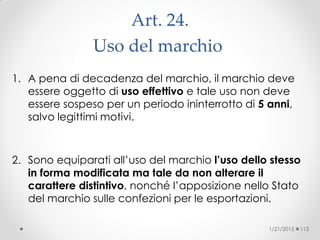 Art. 24.
Uso del marchio ‫‏‬
1. A pena di decadenza del marchio, il marchio deve
essere oggetto di uso effettivo e tale uso non deve
essere sospeso per un periodo ininterrotto di 5 anni,
salvo legittimi motivi.
2. Sono equiparati all’uso del marchio l’uso dello stesso
in forma modificata ma tale da non alterare il
carattere distintivo, nonché l’apposizione nello Stato
del marchio sulle confezioni per le esportazioni.
1/21/2015 113
 