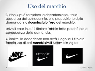 Uso del marchio ‫‏‬
3. Non si può far valere la decadenza se, tra la
scadenza del quinquennio, e la proposizione della
domanda, sia ricominciato l'uso del marchio;
salvo il caso in cui il titolare l'abbia fatto perché era a
conoscenza della domanda.
4. inoltre, la decadenza non avrà luogo se il titolare
faccia uso di altri marchi simili tuttavia in vigore.
1/21/2015 114
 