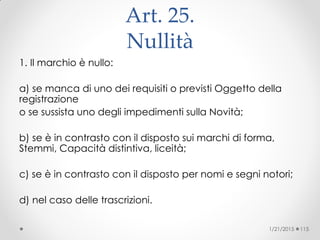 Art. 25.
Nullità
1. Il marchio è nullo:
a) se manca di uno dei requisiti o previsti Oggetto della
registrazione
o se sussista uno degli impedimenti sulla Novità;
b) se è in contrasto con il disposto sui marchi di forma,
Stemmi, Capacità distintiva, liceità;
c) se è in contrasto con il disposto per nomi e segni notori;
d) nel caso delle trascrizioni.
1/21/2015 115
 
