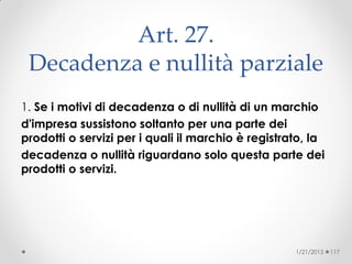 Art. 27.
Decadenza e nullità parziale
1. Se i motivi di decadenza o di nullità di un marchio
d'impresa sussistono soltanto per una parte dei
prodotti o servizi per i quali il marchio è registrato, la
decadenza o nullità riguardano solo questa parte dei
prodotti o servizi.
1/21/2015 117
 