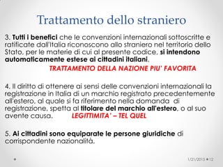 Trattamento dello straniero
3. Tutti i benefici che le convenzioni internazionali sottoscritte e
ratificate dall'Italia riconoscono allo straniero nel territorio dello
Stato, per le materie di cui al presente codice, si intendono
automaticamente estese ai cittadini italiani.
TRATTAMENTO DELLA NAZIONE PIU’ FAVORITA
4. Il diritto di ottenere ai sensi delle convenzioni internazionali la
registrazione in Italia di un marchio registrato precedentemente
all'estero, al quale si fa riferimento nella domanda di
registrazione, spetta al titolare del marchio all'estero, o al suo
avente causa. LEGITTIMITA’ – TEL QUEL
5. Ai cittadini sono equiparate le persone giuridiche di
corrispondente nazionalità.
1/21/2015 12
 