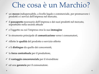 Che cosa è un Marchio?
 un mezzo indispensabile, a livello legale e commerciale, per promuovere i
prodotti o i servizi dell'impresa nel mercato,
 il passaporto necessario dell’impresa e dei suoi prodotti nel mercato,
soprattutto nella società attuale
 e l’oggetto su cui l’impresa crea la sua immagine
 lo strumento principale di comunicazione verso i consumatori,
 riflette le qualità del prodotto o servizio offerto
 e li distingue da quello dei concorrenti,
 la forza contrattuale per il produttore,
 il vantaggio concorrenziale per il rivenditore
 ed una garanzia per il consumatore.
 