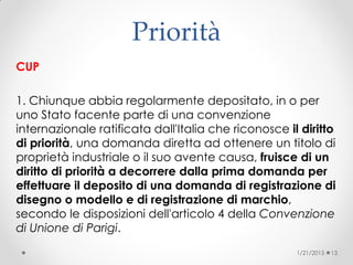 Priorità
CUP
1. Chiunque abbia regolarmente depositato, in o per
uno Stato facente parte di una convenzione
internazionale ratificata dall'Italia che riconosce il diritto
di priorità, una domanda diretta ad ottenere un titolo di
proprietà industriale o il suo avente causa, fruisce di un
diritto di priorità a decorrere dalla prima domanda per
effettuare il deposito di una domanda di registrazione di
disegno o modello e di registrazione di marchio,
secondo le disposizioni dell'articolo 4 della Convenzione
di Unione di Parigi.
1/21/2015 13
 