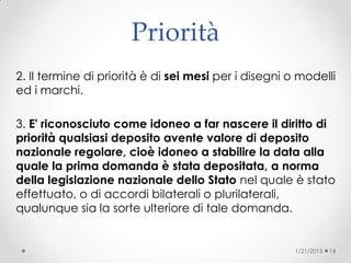 Priorità
2. Il termine di priorità è di sei mesi per i disegni o modelli
ed i marchi.
3. E' riconosciuto come idoneo a far nascere il diritto di
priorità qualsiasi deposito avente valore di deposito
nazionale regolare, cioè idoneo a stabilire la data alla
quale la prima domanda è stata depositata, a norma
della legislazione nazionale dello Stato nel quale è stato
effettuato, o di accordi bilaterali o plurilaterali,
qualunque sia la sorte ulteriore di tale domanda.
1/21/2015 14
 