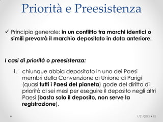 Priorità e Preesistenza
 Principio generale: in un conflitto tra marchi identici o
simili prevarrà il marchio depositato in data anteriore.
I casi di priorità o preesistenza:
1. chiunque abbia depositato in uno dei Paesi
membri della Convenzione di Unione di Parigi
(quasi tutti i Paesi del pianeta) gode del diritto di
priorità di sei mesi per eseguire il deposito negli altri
Paesi (basta solo il deposito, non serve la
registrazione)‫‏‬.
1/21/2015 15
 