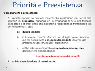 Priorità e Preesistenza
I casi di priorità o preesistenza:
2. i marchi apposti su prodotti inerenti alla prestazione dei servizi che
figurano in esposizioni nazionali ed internazionali tenute nel territorio
dello Stato o di Stati esteri che accordino reciprocità di trattamento (ex
art. 18 comma 1, cpi)‫‏‬:
a) durata sei mesi
b) la tutela del marchio decorre non dal giorno del deposito,
ma da quello della consegna del prodotto inerente alla
prestazione del servizio per l'esposizione
c) ed ha effetto se il marchio è depositato entro sei mesi
dall'apertura dell'esposizione
 protezione temporanea del marchio
3. valida rivendicazione di preesistenza.
1/21/2015 16
 