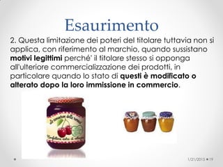 Esaurimento
2. Questa limitazione dei poteri del titolare tuttavia non si
applica, con riferimento al marchio, quando sussistano
motivi legittimi perché' il titolare stesso si opponga
all'ulteriore commercializzazione dei prodotti, in
particolare quando lo stato di questi è modificato o
alterato dopo la loro immissione in commercio.
1/21/2015 19
 