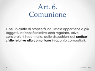 Art. 6.
Comunione
1. Se un diritto di proprietà industriale appartiene a più
soggetti, le facoltà relative sono regolate, salvo
convenzioni in contrario, dalle disposizioni del codice
civile relative alla comunione in quanto compatibili.
1/21/2015 20
 