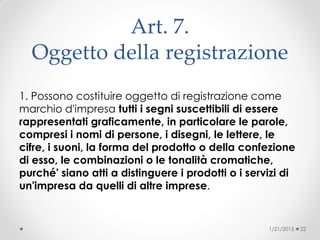 Art. 7.
Oggetto della registrazione
1. Possono costituire oggetto di registrazione come
marchio d'impresa tutti i segni suscettibili di essere
rappresentati graficamente, in particolare le parole,
compresi i nomi di persone, i disegni, le lettere, le
cifre, i suoni, la forma del prodotto o della confezione
di esso, le combinazioni o le tonalità cromatiche,
purché' siano atti a distinguere i prodotti o i servizi di
un'impresa da quelli di altre imprese.
1/21/2015 22
 