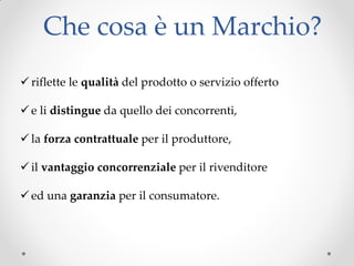 Che cosa è un Marchio?
 riflette le qualità del prodotto o servizio offerto
 e li distingue da quello dei concorrenti,
 la forza contrattuale per il produttore,
 il vantaggio concorrenziale per il rivenditore
 ed una garanzia per il consumatore.
 