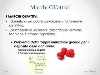 Marchi Olfattivi
I MARCHI OLFATTIVI:
• Idoneità di un odore a svolgere una funzione
distintiva,
• Descrizione di un odore (descrizione verbale,
tecniche e cromatografiche)
 Problema della rappresentazione grafica per il
deposito della domanda:
• Formula chimica oggetto
• ? Formula chimica odore
1/21/2015 30
 