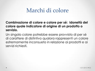 Marchi di colore
Combinazione di colore e colore per sé: idoneità del
colore quale indicatore di origine di un prodotto o
servizio.
Un singolo colore potrebbe essere provvisto di per sé
di carattere di distintivo qualora rappresenti un colore
estremamente inconsueto in relazione ai prodotti e ai
servizi richiesti.
1/21/2015 32
 