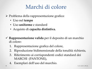 Marchi di colore
 Problema della rappresentazione grafica:
• Uso nel tempo
• Uso uniforme e standard
• Acquisto di capacita distintiva.
 Rappresentazione valida per il deposito di un marchio
di colore:
1. Rappresentazione grafica del colore,
2. Riproduzione bidimensionale della tonalità richiesta,
3. Riferimento ai corrispondenti codici standard dei
MARCHI (PANTONE),
4. Esemplari dell’uso del marchio.
1/21/2015 34
 