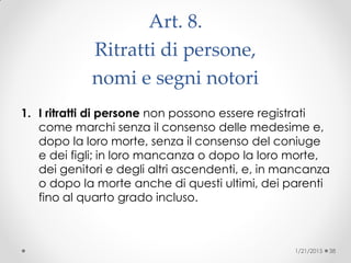 Art. 8.
Ritratti di persone,
nomi e segni notori
1. I ritratti di persone non possono essere registrati
come marchi senza il consenso delle medesime e,
dopo la loro morte, senza il consenso del coniuge
e dei figli; in loro mancanza o dopo la loro morte,
dei genitori e degli altri ascendenti, e, in mancanza
o dopo la morte anche di questi ultimi, dei parenti
fino al quarto grado incluso.
1/21/2015 38
 