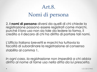 Art.8.
Nomi di persona
2. I nomi di persona diversi da quelli di chi chiede la
registrazione possono essere registrati come marchi,
purché il loro uso non sia tale da ledere la fama, il
credito o il decoro di chi ha diritto di portare tali nomi.
L'Ufficio italiano brevetti e marchi ha tuttavia la
facoltà di subordinare la registrazione al consenso
stabilito al comma 1.
In ogni caso, la registrazione non impedirà a chi abbia
diritto al nome di farne uso nella ditta da lui prescelta.
1/21/2015 40
 