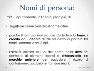 Nomi di persona:
L'art. 8 cpi consente, in linea di principio, di:
• registrare come marchio il nome altrui,
• purché il loro uso non sia tale da ledere la fama, il
credito ed il decoro di chi ha diritto di portare tali
nomi” comma 2 art. 8 cpi.
• Facoltà limitata all’uso del nome nella ditta nel
contesto di elementi idonei a differenziarla dal
marchio anteriore, per escludere il rischio di
confusione/associazione tra i due segni.
1/21/2015 41
 