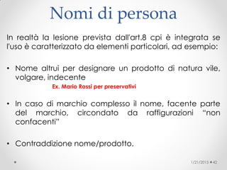 Nomi di persona
In realtà la lesione prevista dall'art.8 cpi è integrata se
l'uso è caratterizzato da elementi particolari, ad esempio:
• Nome altrui per designare un prodotto di natura vile,
volgare, indecente
Ex. Mario Rossi per preservativi
• In caso di marchio complesso il nome, facente parte
del marchio, circondato da raffigurazioni “non
confacenti”
• Contraddizione nome/prodotto.
1/21/2015 42
 