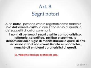 Art. 8.
Segni notori
3. Se notori, possono essere registrati come marchio
solo dall'avente diritto, o con il consenso di questi, o
dei soggetti di cui al comma 1:
i nomi di persona, i segni usati in campo artistico,
letterario, scientifico, politico o sportivo, le
denominazioni e sigle di manifestazioni e quelli di enti
ed associazioni non aventi finalità economiche,
nonché gli emblemi caratteristici di questi.
Ex. Valentino Rossi per occhiali da sole.
1/21/2015 44
 