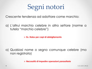 Segni notori
Crescente tendenza ad adottare come marchio:
a) L’altrui marchio celebre in altro settore (norme a
tutela “marchio celebre”)‫‏‬
 Ex. Rolex per capi di abbigliamento
a) Qualsiasi nome o segno comunque celebre (ma
non registrato)‫‏‬
 Necessità di impedire operazioni parassitarie
1/21/2015 45
 