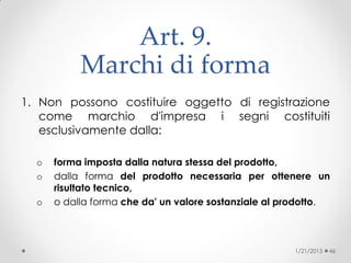 Art. 9.
Marchi di forma
1. Non possono costituire oggetto di registrazione
come marchio d'impresa i segni costituiti
esclusivamente dalla:
o forma imposta dalla natura stessa del prodotto,
o dalla forma del prodotto necessaria per ottenere un
risultato tecnico,
o o dalla forma che da' un valore sostanziale al prodotto.
1/21/2015 46
 