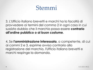 Stemmi
3. L'Ufficio italiano brevetti e marchi ha la facoltà di
provvedere ai termini del comma 2 in ogni caso in cui
sussista dubbio che il marchio possa essere contrario
all'ordine pubblico o al buon costume.
4. Se l'amministrazione interessata, o competente, di cui
ai commi 2 e 3, esprime avviso contrario alla
registrazione del marchio, l'Ufficio italiano brevetti e
marchi respinge la domanda.
1/21/2015 52
 
