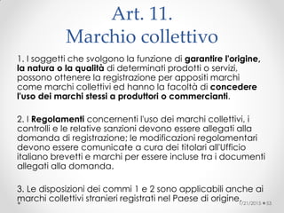 Art. 11.
Marchio collettivo
1. I soggetti che svolgono la funzione di garantire l'origine,
la natura o la qualità di determinati prodotti o servizi,
possono ottenere la registrazione per appositi marchi
come marchi collettivi ed hanno la facoltà di concedere
l'uso dei marchi stessi a produttori o commercianti.
2. I Regolamenti concernenti l'uso dei marchi collettivi, i
controlli e le relative sanzioni devono essere allegati alla
domanda di registrazione; le modificazioni regolamentari
devono essere comunicate a cura dei titolari all'Ufficio
italiano brevetti e marchi per essere incluse tra i documenti
allegati alla domanda.
3. Le disposizioni dei commi 1 e 2 sono applicabili anche ai
marchi collettivi stranieri registrati nel Paese di origine.1/21/2015 53
 