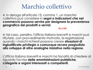 Marchio collettivo
4. In deroga all'articolo 13, comma 1, un marchio
collettivo può consistere in segni o indicazioni che nel
commercio possono servire per designare la provenienza
geografica dei prodotti o servizi.
IG e DO
In tal caso, peraltro, l'Ufficio italiano brevetti e marchi può
rifiutare, con provvedimento motivato, la registrazione
quando i marchi richiesti possano creare situazioni di
ingiustificato privilegio o comunque recare pregiudizio
allo sviluppo di altre analoghe iniziative nella regione.
L'Ufficio italiano brevetti e marchi ha facoltà di chiedere al
riguardo l'avviso delle amministrazioni pubbliche,
categorie e organi interessati o competenti.
1/21/2015 55
 