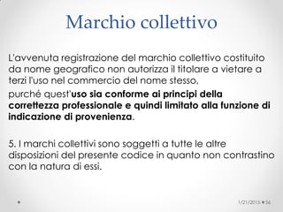 Marchio collettivo
L'avvenuta registrazione del marchio collettivo costituito
da nome geografico non autorizza il titolare a vietare a
terzi l'uso nel commercio del nome stesso,
purché quest'uso sia conforme ai principi della
correttezza professionale e quindi limitato alla funzione di
indicazione di provenienza.
5. I marchi collettivi sono soggetti a tutte le altre
disposizioni del presente codice in quanto non contrastino
con la natura di essi.
1/21/2015 56
 