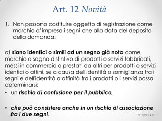 Art. 12 Novità
1. Non possono costituire oggetto di registrazione come
marchio d’impresa i segni che alla data del deposito
della domanda:
a) siano identici o simili ad un segno già noto come
marchio o segno distintivo di prodotti o servizi fabbricati,
messi in commercio o prestati da altri per prodotti o servizi
identici o affini, se a causa dell'identità o somiglianza tra i
segni e dell'identità o affinità fra i prodotti o i servizi possa
determinarsi:
• un rischio di confusione per il pubblico,
• che può consistere anche in un rischio di associazione
fra i due segni. 1/21/2015 57
 