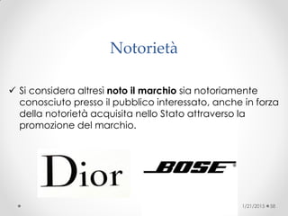 Notorietà
 Si considera altresì noto il marchio sia notoriamente
conosciuto presso il pubblico interessato, anche in forza
della notorietà acquisita nello Stato attraverso la
promozione del marchio.
1/21/2015 58
 