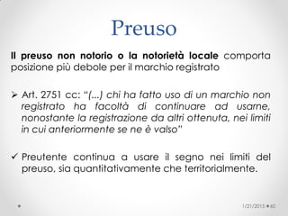 Preuso
Il preuso non notorio o la notorietà locale comporta
posizione più debole per il marchio registrato
 Art. 2751 cc: “(...) chi ha fatto uso di un marchio non
registrato ha facoltà di continuare ad usarne,
nonostante la registrazione da altri ottenuta, nei limiti
in cui anteriormente se ne è valso”
 Preutente continua a usare il segno nei limiti del
preuso, sia quantitativamente che territorialmente.
1/21/2015 60
 