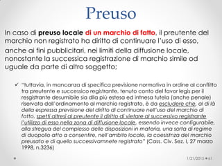 Preuso
In caso di preuso locale di un marchio di fatto, il preutente del
marchio non registrato ha diritto di continuare l’uso di esso,
anche ai fini pubblicitari, nei limiti della diffusione locale,
nonostante la successica registrazione di marchio simile od
uguale da parte di altro soggetto;
 “tuttavia, in mancanza di specifica previsione normativa in ordine al conflitto
tra preutente e successico registrante, tenuto conto del favor legis per il
resgistrante desumibile sia dlla più estesa ed intnesa tutela (anche penale)
riservata dall’ordinamento al marchio registrato, è da escludere che, al di là
della espressa previsione del diritto di continuare nell’uso del marchio di
fatto, spetti altresì al preutente il diritto di vietare al successivo registrante
l’utilizzo di esso nella zona di diffusione locale, essendo invece configurabile,
alla stregua del complesso delle disposizioni in materia, una sorta di regime
di duopolio atto a consentire, nell’ambito locale, la coesistnza del marchio
preusato e di quello successivamnete registrato” (Cass. Civ. Sez. I, 27 marzo
1998, n.3236)‫‏‬
1/21/2015 61
 