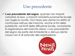 Uso precedente
 L'uso precedente del segno, quando non importi
notorietà di esso, o importi notorietà puramente locale,
non toglie la novità, ma il terzo pre-utente ha diritto di
continuare nell'uso del marchio, anche ai fini della
pubblicità, nei limiti della diffusione locale, nonostante
la registrazione del marchio stesso. L'uso precedente
del segno da parte del richiedente o del suo dante
causa non è di ostacolo alla registrazione;
1/21/2015 62
 