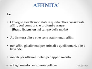 AFFINITA’
Ex.
• Orologi e gioielli sono stati in questa ottica considerati
affini, così come anche profumi e scarpe
(Brand Extension nel campo della moda)
• Addirittura olio e vino sono stati ritenuti affini;
• non affini gli alimenti per animali e quelli umani, olio e
bevande,
• mobili per ufficio e mobili per appartamento,
• abbigliamento per uomo e pellicce. 1/21/2015 64
 