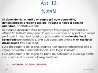 Art. 12.
Novità
b) siano identici o simili a un segno già noto come ditta,
denominazione o ragione sociale, insegna e nome a dominio
aziendale, adottato da altri,
se a causa della identità o somiglianza fra i segni e dell'identità o
affinità fra l'attività d'impresa da questi esercitata ed i prodotti o servizi
per i quali il marchio è registrato possa determinarsi un rischio di
confusione per il pubblico, che può consistere anche in un rischio di
associazione fra i due segni.
L'uso precedente del segno, quando non importi notorietà di esso o
importi notorietà puramente locale, non toglie la novità.
L'uso precedente del segno da parte del richiedente o dei suo dante
causa non è di ostacolo alla registrazione;
 UNITARIETA’ DEI SEGNI DISTINTIVI
1/21/2015 69
 